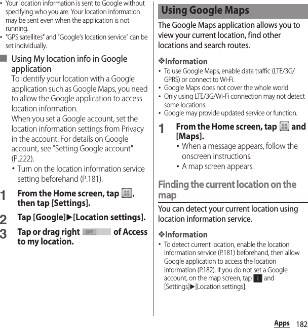 182Apps･Your location information is sent to Google without specifying who you are. Your location information may be sent even when the application is not running.･&quot;GPS satellites&quot; and &quot;Google&apos;s location service&quot; can be set individually.■ Using My location info in Google applicationTo identify your location with a Google application such as Google Maps, you need to allow the Google application to access location information.When you set a Google account, set the location information settings from Privacy in the account. For details on Google account, see &quot;Setting Google account&quot; (P.222).･Turn on the location information service setting beforehand (P.181).1From the Home screen, tap  , then tap [Settings].2Tap [Google]u[Location settings].3Tap or drag right   of Access to my location.The Google Maps application allows you to view your current location, find other locations and search routes.❖Information･To use Google Maps, enable data traffic (LTE/3G/GPRS) or connect to Wi-Fi.･Google Maps does not cover the whole world.･Only using LTE/3G/Wi-Fi connection may not detect some locations.･Google may provide updated service or function.1From the Home screen, tap   and [Maps].･When a message appears, follow the onscreen instructions.･A map screen appears.Finding the current location on the mapYou can detect your current location using location information service.❖Information･To detect current location, enable the location information service (P.181) beforehand, then allow Google application to access the location information (P.182). If you do not set a Google account, on the map screen, tap   and [Settings]u[Location settings].Using Google Maps