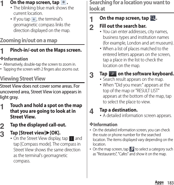 183Apps1On the map screen, tap  .･The blinking blue mark shows the current location.･If you tap  , the terminal&apos;s geomagnetic compass links the direction displayed on the map.Zooming in/out on a map1Pinch-in/-out on the Maps screen.❖Information･Alternatively, double-tap the screen to zoom in.･Tapping the screen with 2 fingers also zooms out.Viewing Street ViewStreet View does not cover some areas. For uncovered area, Street View icon appears in light gray.1Touch and hold a spot on the map that you are going to look at in Street View.2Tap the displayed call-out.3Tap [Street view]u[OK].･On the Street View display, tap   and tap [Compass mode]. The compass in Street View shows the same direction as the terminal&apos;s geomagnetic compass.Searching for a location you want to look at1On the map screen, tap  .2Fill out the search bar.･You can enter addresses, city names, business types and institution names (for example, London and art museum).･When a list of places matched to the entered letters appears on the screen, tap a place in the list to check the location on the map.3Tap   on the software keyboard.･Search result appears on the map.･When &quot;Did you mean:&quot; appears at the top of the map or &quot;RESULT LIST&quot; appears at the bottom of the map, tap to select the place to view.4Tap a destination.･A detailed information screen appears.❖Information･On the detailed information screen, you can check the route or phone number for the searched location. The items displayed vary depending on the location.･On the map screen, tap   to select a category such as &quot;Restaurants&quot;, &quot;Cafes&quot; and show it on the map.