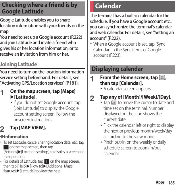 185AppsGoogle Latitude enables you to share location information with your friends on the map.You need to set up a Google account (P.222) and join Latitude and invite a friend who gives his or her location information, or to receive an invitation from him or her.Joining LatitudeYou need to turn on the location information service setting beforehand. For details, see &quot;Activating GPS/Location services&quot; (P.181).1On the map screen, tap [Maps] u[Latitude].･If you do not set Google account, tap [Join Latitude] to display the Google account setting screen. Follow the onscreen instructions.2Tap [MAP VIEW].❖Information･To set Latitude, cancel sharing location data, etc., tap  on the map screen, then tap [Settings]u[Location settings] to display a screen for the operation.･For details of Latitude, tap   on the map screen, then tap [Help]u[How to]u[Additional Maps features]u[Latitude] to view the help.The terminal has a built-in calendar for the schedule. If you have a Google account etc., you can synchronize the terminal&apos;s calendar and web calendar. For details, see &quot;Setting an account&quot; (P.222).･When a Google account is set, tap [Sync Calendar] in the Sync items of Google account (P.223).1From the Home screen, tap  , then tap [Calendar].･A calendar screen appears.2Tap any of [Month]/[Week]/[Day].･Tap   to move the cursor to date and time set on the terminal. Number displayed on the icon shows the current date.･Flick the calendar left or right to display the next or previous month/week/day according to the view mode.･Pinch out/in on the weekly or daily schedule screen to zoom in/out calendar.Checking where a friend is by Google LatitudeCalendarDisplaying calendar