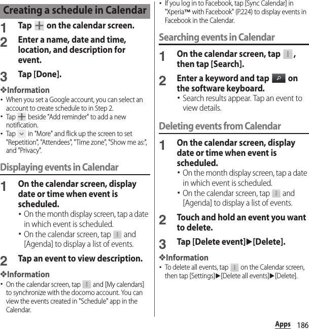 186Apps1Tap   on the calendar screen.2Enter a name, date and time, location, and description for event.3Tap [Done].❖Information･When you set a Google account, you can select an account to create schedule to in Step 2.･Tap   beside &quot;Add reminder&quot; to add a new notification.･Tap   in &quot;More&quot; and flick up the screen to set &quot;Repetition&quot;, &quot;Attendees&quot;, &quot;Time zone&quot;, &quot;Show me as:&quot;, and &quot;Privacy&quot;.Displaying events in Calendar1On the calendar screen, display date or time when event is scheduled.･On the month display screen, tap a date in which event is scheduled.･On the calendar screen, tap   and [Agenda] to display a list of events.2Tap an event to view description.❖Information･On the calendar screen, tap   and [My calendars] to synchronize with the docomo account. You can view the events created in &quot;Schedule&quot; app in the Calendar.･If you log in to Facebook, tap [Sync Calendar] in &quot;Xperia™ with Facebook&quot; (P.224) to display events in Facebook in the Calendar.Searching events in Calendar1On the calendar screen, tap  , then tap [Search].2Enter a keyword and tap   on the software keyboard.･Search results appear. Tap an event to view details.Deleting events from Calendar1On the calendar screen, display date or time when event is scheduled.･On the month display screen, tap a date in which event is scheduled.･On the calendar screen, tap   and [Agenda] to display a list of events.2Touch and hold an event you want to delete.3Tap [Delete event]u[Delete].❖Information･To delete all events, tap   on the Calendar screen, then tap [Settings]u[Delete all events]u[Delete].Creating a schedule in Calendar