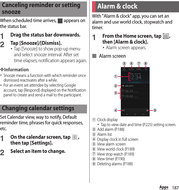 187AppsWhen scheduled time arrives,   appears on the status bar.1Drag the status bar downwards.2Tap [Snooze]/[Dismiss].･Tap [Snooze] to show pop-up menu and select snooze interval. After set time elapses, notification appears again.❖Information･Snooze means a function with which reminder once dismissed reactivates after a while.･For an event set attendee by selecting Google account, tap [Respond] displayed on the Notification panel to create and send a mail to the participant.Set Calendar view, way to notify, Default reminder time, phrases for quick responses, etc.1On the calendar screen, tap  , then tap [Settings].2Select an item to change.With &quot;Alarm &amp; clock&quot; app, you can set an alarm and use world clock, stopwatch and timer.1From the Home screen, tap  , then [Alarm &amp; clock].･Alarm screen appears.■ Alarm screenaClock display･Tap to view date and time (P.225) setting screen.bAdd alarm (P.188)cAlarm listdDisplay clock in full screeneView alarm screenfView world clock (P.189)gView stop watch (P.189)hView timer (P.190)iDeleting alarms (P.188)Canceling reminder or setting snoozeChanging calendar settingsAlarm &amp; clockadbceif g h