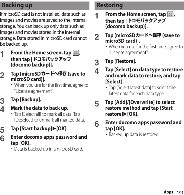 191AppsIf microSD card is not installed, data such as images and movies are saved to the internal storage. You can back up only data such as images and movies stored in the internal storage. Data stored in microSD card cannot be backed up.1From the Home screen, tap  , then tap [ドコモバックアップ (docomo backup)].2Tap [microSDカードへ保存 (save to microSD card)].･When you use for the first time, agree to &quot;License agreement&quot;.3Tap [Backup].4Mark the data to back up.･Tap [Select all] to mark all data. Tap [Deselect] to unmark all marked data.5Tap [Start backup]u[OK].6Enter docomo apps password and tap [OK].･Data is backed up in a microSD card.1From the Home screen, tap  , then tap [ドコモバックアップ (docomo backup)].2Tap [microSDカードへ保存 (save to microSD card)].･When you use for the first time, agree to &quot;License agreement&quot;.3Tap [Restore].4Tap [Select] on data type to restore and mark data to restore, and tap [Select].･Tap [Select latest data] to select the latest data for each data type.5Tap [Add]/[Overwrite] to select restore method and tap [Start restore]u[OK].6Enter docomo apps password and tap [OK].･Backed up data is restored.Backing up Restoring