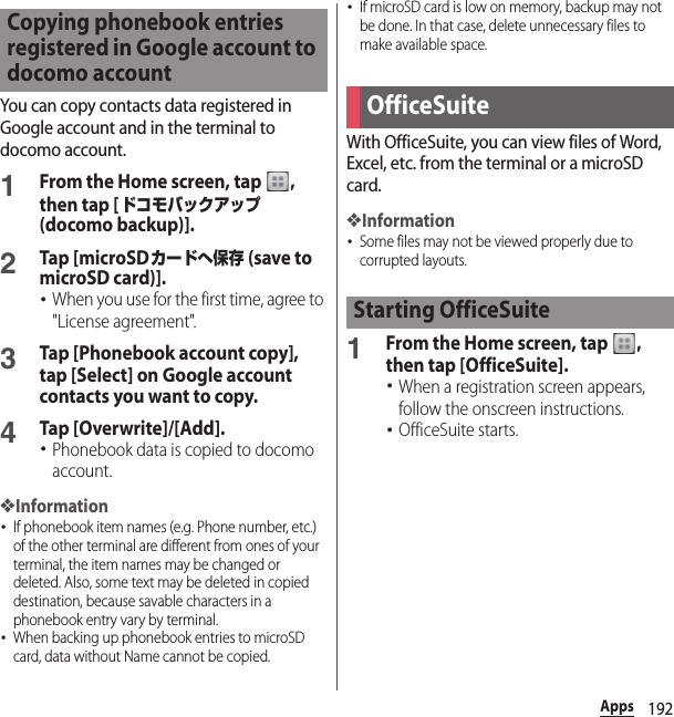 192AppsYou can copy contacts data registered in Google account and in the terminal to docomo account.1From the Home screen, tap  , then tap [ドコモバックアップ (docomo backup)].2Tap [microSDカードへ保存 (save to microSD card)].･When you use for the first time, agree to &quot;License agreement&quot;.3Tap [Phonebook account copy], tap [Select] on Google account contacts you want to copy.4Tap [Overwrite]/[Add].･Phonebook data is copied to docomo account.❖Information･If phonebook item names (e.g. Phone number, etc.) of the other terminal are different from ones of your terminal, the item names may be changed or deleted. Also, some text may be deleted in copied destination, because savable characters in a phonebook entry vary by terminal.･When backing up phonebook entries to microSD card, data without Name cannot be copied.･If microSD card is low on memory, backup may not be done. In that case, delete unnecessary files to make available space.With OfficeSuite, you can view files of Word, Excel, etc. from the terminal or a microSD card.❖Information･Some files may not be viewed properly due to corrupted layouts.1From the Home screen, tap  , then tap [OfficeSuite].･When a registration screen appears, follow the onscreen instructions.･OfficeSuite starts.Copying phonebook entries registered in Google account to docomo accountOfficeSuiteStarting OfficeSuite