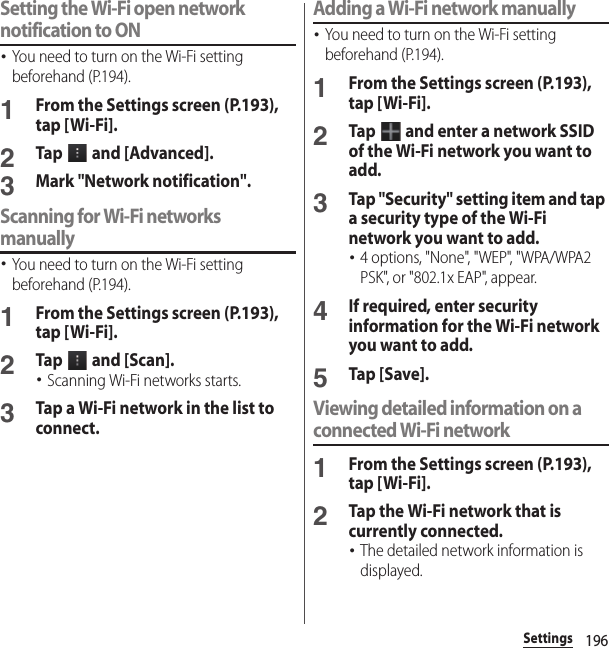 196SettingsSetting the Wi-Fi open network notification to ON･You need to turn on the Wi-Fi setting beforehand (P.194).1From the Settings screen (P.193), tap [Wi-Fi].2Tap   and [Advanced].3Mark &quot;Network notification&quot;.Scanning for Wi-Fi networks manually･You need to turn on the Wi-Fi setting beforehand (P.194).1From the Settings screen (P.193), tap [Wi-Fi].2Tap   and [Scan].･Scanning Wi-Fi networks starts.3Tap a Wi-Fi network in the list to connect.Adding a Wi-Fi network manually･You need to turn on the Wi-Fi setting beforehand (P.194).1From the Settings screen (P.193), tap [Wi-Fi].2Tap   and enter a network SSID of the Wi-Fi network you want to add.3Tap &quot;Security&quot; setting item and tap a security type of the Wi-Fi network you want to add.･4 options, &quot;None&quot;, &quot;WEP&quot;, &quot;WPA/WPA2 PSK&quot;, or &quot;802.1x EAP&quot;, appear.4If required, enter security information for the Wi-Fi network you want to add.5Tap [Save].Viewing detailed information on a connected Wi-Fi network1From the Settings screen (P.193), tap [Wi-Fi].2Tap the Wi-Fi network that is currently connected.･The detailed network information is displayed.