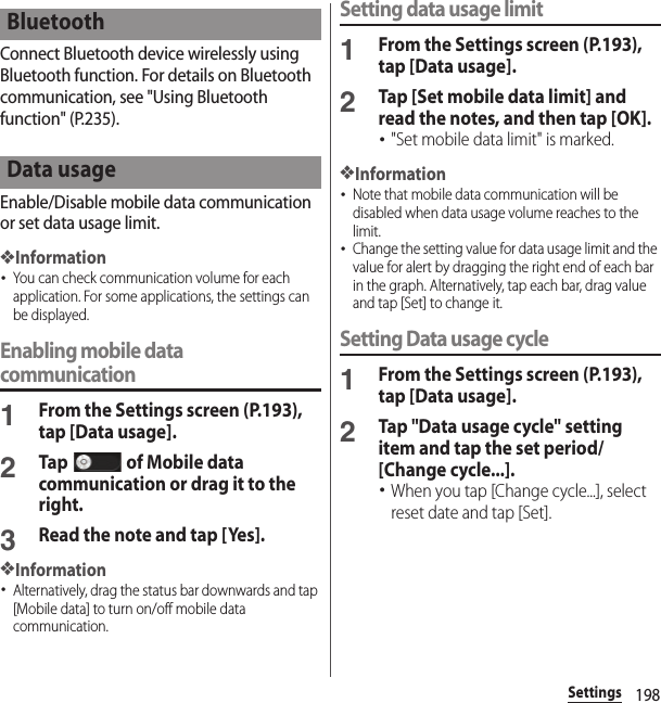 198SettingsConnect Bluetooth device wirelessly using Bluetooth function. For details on Bluetooth communication, see &quot;Using Bluetooth function&quot; (P.235).Enable/Disable mobile data communication or set data usage limit.❖Information･You can check communication volume for each application. For some applications, the settings can be displayed.Enabling mobile data communication1From the Settings screen (P.193), tap [Data usage].2Tap   of Mobile data communication or drag it to the right.3Read the note and tap [Yes].❖Information･Alternatively, drag the status bar downwards and tap [Mobile data] to turn on/off mobile data communication.Setting data usage limit1From the Settings screen (P.193), tap [Data usage].2Tap [Set mobile data limit] and read the notes, and then tap [OK].･&quot;Set mobile data limit&quot; is marked.❖Information･Note that mobile data communication will be disabled when data usage volume reaches to the limit.･Change the setting value for data usage limit and the value for alert by dragging the right end of each bar in the graph. Alternatively, tap each bar, drag value and tap [Set] to change it.Setting Data usage cycle1From the Settings screen (P.193), tap [Data usage].2Tap &quot;Data usage cycle&quot; setting item and tap the set period/[Change cycle...].･When you tap [Change cycle...], select reset date and tap [Set].BluetoothData usage
