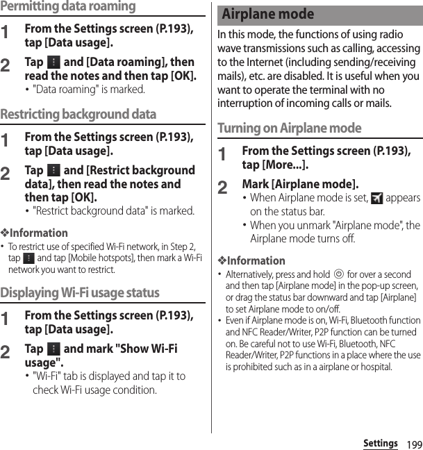 199SettingsPermitting data roaming1From the Settings screen (P.193), tap [Data usage].2Tap   and [Data roaming], then read the notes and then tap [OK].･&quot;Data roaming&quot; is marked.Restricting background data1From the Settings screen (P.193), tap [Data usage].2Tap   and [Restrict background data], then read the notes and then tap [OK].･&quot;Restrict background data&quot; is marked.❖Information･To restrict use of specified Wi-Fi network, in Step 2, tap   and tap [Mobile hotspots], then mark a Wi-Fi network you want to restrict.Displaying Wi-Fi usage status1From the Settings screen (P.193), tap [Data usage].2Tap   and mark &quot;Show Wi-Fi usage&quot;.･&quot;Wi-Fi&quot; tab is displayed and tap it to check Wi-Fi usage condition.In this mode, the functions of using radio wave transmissions such as calling, accessing to the Internet (including sending/receiving mails), etc. are disabled. It is useful when you want to operate the terminal with no interruption of incoming calls or mails.Turning on Airplane mode1From the Settings screen (P.193), tap [More...].2Mark [Airplane mode].･When Airplane mode is set,   appears on the status bar.･When you unmark &quot;Airplane mode&quot;, the Airplane mode turns off.❖Information･Alternatively, press and hold P for over a second and then tap [Airplane mode] in the pop-up screen, or drag the status bar downward and tap [Airplane] to set Airplane mode to on/off.･Even if Airplane mode is on, Wi-Fi, Bluetooth function and NFC Reader/Writer, P2P function can be turned on. Be careful not to use Wi-Fi, Bluetooth, NFC Reader/Writer, P2P functions in a place where the use is prohibited such as in a airplane or hospital.Airplane mode