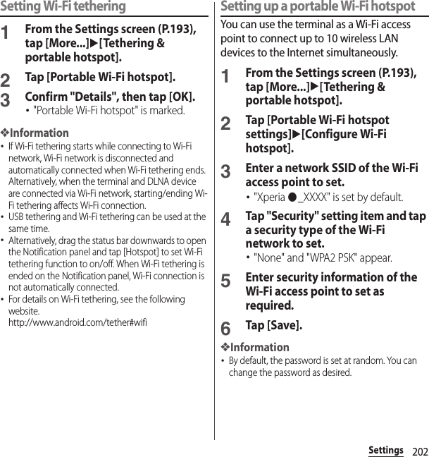 202SettingsSetting Wi-Fi tethering1From the Settings screen (P.193), tap [More...]u[Tethering &amp; portable hotspot].2Tap [Portable Wi-Fi hotspot].3Confirm &quot;Details&quot;, then tap [OK].･&quot;Portable Wi-Fi hotspot&quot; is marked.❖Information･If Wi-Fi tethering starts while connecting to Wi-Fi network, Wi-Fi network is disconnected and automatically connected when Wi-Fi tethering ends. Alternatively, when the terminal and DLNA device are connected via Wi-Fi network, starting/ending Wi-Fi tethering affects Wi-Fi connection.･USB tethering and Wi-Fi tethering can be used at the same time.･Alternatively, drag the status bar downwards to open the Notification panel and tap [Hotspot] to set Wi-Fi tethering function to on/off. When Wi-Fi tethering is ended on the Notification panel, Wi-Fi connection is not automatically connected.･For details on Wi-Fi tethering, see the following website.http://www.android.com/tether#wifiSetting up a portable Wi-Fi hotspotYou can use the terminal as a Wi-Fi access point to connect up to 10 wireless LAN devices to the Internet simultaneously.1From the Settings screen (P.193), tap [More...]u[Tethering &amp; portable hotspot].2Tap [Portable Wi-Fi hotspot settings]u[Configure Wi-Fi hotspot].3Enter a network SSID of the Wi-Fi access point to set.･&quot;Xperia ●_XXXX&quot; is set by default.4Tap &quot;Security&quot; setting item and tap a security type of the Wi-Fi network to set.･&quot;None&quot; and &quot;WPA2 PSK&quot; appear.5Enter security information of the Wi-Fi access point to set as required.6Tap [Save].❖Information･By default, the password is set at random. You can change the password as desired.