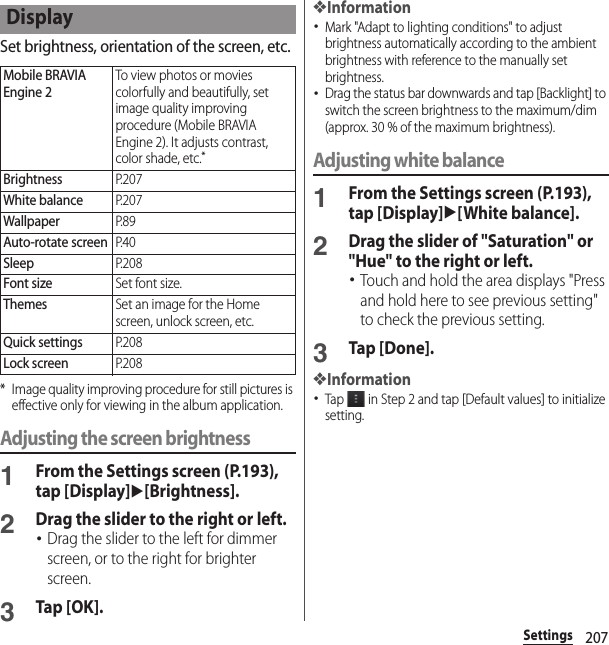 207SettingsSet brightness, orientation of the screen, etc.* Image quality improving procedure for still pictures is effective only for viewing in the album application.Adjusting the screen brightness1From the Settings screen (P.193), tap [Display]u[Brightness].2Drag the slider to the right or left.･Drag the slider to the left for dimmer screen, or to the right for brighter screen.3Tap [OK].❖Information･Mark &quot;Adapt to lighting conditions&quot; to adjust brightness automatically according to the ambient brightness with reference to the manually set brightness.･Drag the status bar downwards and tap [Backlight] to switch the screen brightness to the maximum/dim (approx. 30 % of the maximum brightness).Adjusting white balance1From the Settings screen (P.193), tap [Display]u[White balance].2Drag the slider of &quot;Saturation&quot; or &quot;Hue&quot; to the right or left.･Touch and hold the area displays &quot;Press and hold here to see previous setting&quot; to check the previous setting.3Tap [Done].❖Information･Tap   in Step 2 and tap [Default values] to initialize setting.DisplayMobile BRAVIA Engine 2To view photos or movies colorfully and beautifully, set image quality improving procedure (Mobile BRAVIA Engine 2). It adjusts contrast, color shade, etc.*BrightnessP. 2 0 7White balanceP. 2 0 7WallpaperP. 8 9Auto-rotate screenP. 4 0SleepP. 2 0 8Font sizeSet font size.ThemesSet an image for the Home screen, unlock screen, etc.Quick settingsP. 2 0 8Lock screenP. 2 0 8