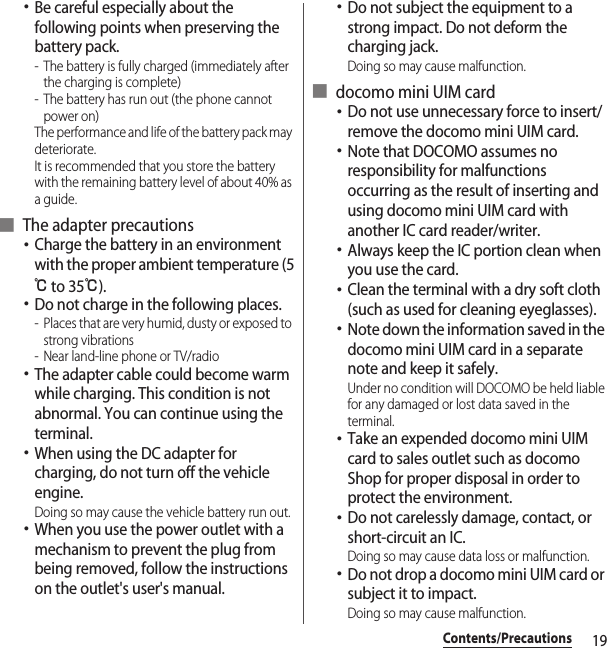 19Contents/Precautions･Be careful especially about the following points when preserving the battery pack.- The battery is fully charged (immediately after the charging is complete)- The battery has run out (the phone cannot power on)The performance and life of the battery pack may deteriorate.It is recommended that you store the battery with the remaining battery level of about 40% as a guide.■ The adapter precautions･Charge the battery in an environment with the proper ambient temperature (5℃ to 35℃).･Do not charge in the following places.- Places that are very humid, dusty or exposed to strong vibrations- Near land-line phone or TV/radio･The adapter cable could become warm while charging. This condition is not abnormal. You can continue using the terminal.･When using the DC adapter for charging, do not turn off the vehicle engine.Doing so may cause the vehicle battery run out.･When you use the power outlet with a mechanism to prevent the plug from being removed, follow the instructions on the outlet&apos;s user&apos;s manual.･Do not subject the equipment to a strong impact. Do not deform the charging jack.Doing so may cause malfunction.■ docomo mini UIM card･Do not use unnecessary force to insert/remove the docomo mini UIM card.･Note that DOCOMO assumes no responsibility for malfunctions occurring as the result of inserting and using docomo mini UIM card with another IC card reader/writer.･Always keep the IC portion clean when you use the card.･Clean the terminal with a dry soft cloth (such as used for cleaning eyeglasses).･Note down the information saved in the docomo mini UIM card in a separate note and keep it safely.Under no condition will DOCOMO be held liable for any damaged or lost data saved in the terminal.･Take an expended docomo mini UIM card to sales outlet such as docomo Shop for proper disposal in order to protect the environment.･Do not carelessly damage, contact, or short-circuit an IC.Doing so may cause data loss or malfunction.･Do not drop a docomo mini UIM card or subject it to impact.Doing so may cause malfunction.