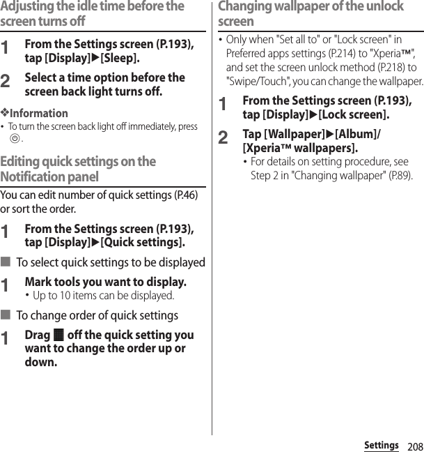 208SettingsAdjusting the idle time before the screen turns off1From the Settings screen (P.193), tap [Display]u[Sleep].2Select a time option before the screen back light turns off.❖Information･To turn the screen back light off immediately, press P.Editing quick settings on the Notification panelYou can edit number of quick settings (P.46) or sort the order.1From the Settings screen (P.193), tap [Display]u[Quick settings].■ To select quick settings to be displayed1Mark tools you want to display.･Up to 10 items can be displayed.■ To change order of quick settings1Drag   off the quick setting you want to change the order up or down.Changing wallpaper of the unlock screen･Only when &quot;Set all to&quot; or &quot;Lock screen&quot; in Preferred apps settings (P.214) to &quot;Xperia™&quot;, and set the screen unlock method (P.218) to &quot;Swipe/Touch&quot;, you can change the wallpaper.1From the Settings screen (P.193), tap [Display]u[Lock screen].2Tap [Wallpaper]u[Album]/[Xperia™ wallpapers].･For details on setting procedure, see Step 2 in &quot;Changing wallpaper&quot; (P.89).