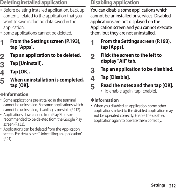 212SettingsDeleting installed application･Before deleting installed application, back up contents related to the application that you want to save including data saved in the application.･Some applications cannot be deleted.1From the Settings screen (P.193), tap [Apps].2Tap an application to be deleted.3Tap [Uninstall].4Tap [OK].5When uninstallation is completed, tap [OK].❖Information･Some applications pre-installed in the terminal cannot be uninstalled. For some applications which cannot be uninstalled, disabling is possible (P.212).･Applications downloaded from Play Store are recommended to be deleted from the Google Play screen (P.133).･Applications can be deleted from the Application screen. For details, see &quot;Uninstalling an application&quot; (P.91).Disabling applicationYou can disable some applications which cannot be uninstalled or services. Disabled applications are not displayed on the Application screen and you cannot execute them, but they are not uninstalled.1From the Settings screen (P.193), tap [Apps].2Flick the screen to the left to display &quot;All&quot; tab.3Tap an application to be disabled.4Tap [Disable].5Read the notes and then tap [OK].･To enable again, tap [Enable].❖Information･When you disabled an application, some other applications linked to the disabled application may not be operated correctly. Enable the disabled application again to operate them correctly.