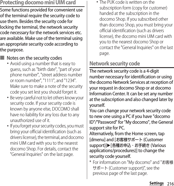 216SettingsProtecting docomo mini UIM card Some functions provided for convenient use of the terminal require the security code to use them. Besides the security code for locking the terminal, the network security code necessary for the network services etc. are available. Make use of the terminal using an appropriate security code according to the purpose.■ Notes on the security codes･Avoid using a number that is easy to guess, such as &quot;birth date&quot;, &quot;part of your phone number&quot;, &quot;street address number or room number&quot;, &quot;1111&quot;, and &quot;1234&quot;. Make sure to make a note of the security code you set lest you should forget it.･Be very careful not to let others know your security code. If your security code is known by anyone else, DOCOMO shall have no liability for any loss due to any unauthorized use of it.･If you forget your security codes, you must bring your official identification (such as drivers license), the terminal, and docomo mini UIM card with you to the nearest docomo Shop. For details, contact the &quot;General Inquiries&quot; on the last page.･The PUK code is written on the subscription form (copy for customer) handed at the subscription in the docomo Shop. If you subscribed other than docomo Shop, you must bring your official identification (such as drivers license), the docomo mini UIM card with you to the nearest docomo Shop or contact the &quot;General Inquiries&quot; on the last page.Network security codeThe network security code is a 4-digit number necessary for identification or using the docomo Network Services at reception of your request in docomo Shop or at docomo Information Center. It can be set any number at the subscription and also changed later by yourself.You can change your network security code to new one using a PC if you have &quot;docomo ID&quot;/&quot;Password&quot; for &quot;My docomo&quot;, the General support site for PC.Alternatively, from the Home screen, tap [dmenu] and [お客様サポート (Customer support)]u[各種お申込・お手続き (Various applications/procedures)] to change the security code yourself.* For information on &quot;My docomo&quot; and &quot;お客様サポート (Customer support)&quot;, see the previous page of the last page.