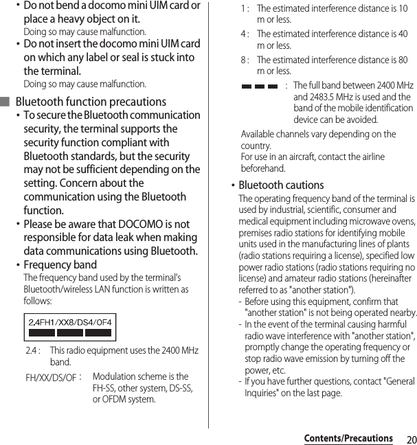 20Contents/Precautions･Do not bend a docomo mini UIM card or place a heavy object on it.Doing so may cause malfunction.･Do not insert the docomo mini UIM card on which any label or seal is stuck into the terminal.Doing so may cause malfunction.■ Bluetooth function precautions･To secure the Bluetooth communication security, the terminal supports the security function compliant with Bluetooth standards, but the security may not be sufficient depending on the setting. Concern about the communication using the Bluetooth function.･Please be aware that DOCOMO is not responsible for data leak when making data communications using Bluetooth.･Frequency bandThe frequency band used by the terminal&apos;s Bluetooth/wireless LAN function is written as follows:･Bluetooth cautionsThe operating frequency band of the terminal is used by industrial, scientific, consumer and medical equipment including microwave ovens, premises radio stations for identifying mobile units used in the manufacturing lines of plants (radio stations requiring a license), specified low power radio stations (radio stations requiring no license) and amateur radio stations (hereinafter referred to as &quot;another station&quot;).- Before using this equipment, confirm that &quot;another station&quot; is not being operated nearby.- In the event of the terminal causing harmful radio wave interference with &quot;another station&quot;, promptly change the operating frequency or stop radio wave emission by turning off the power, etc.- If you have further questions, contact &quot;General Inquiries&quot; on the last page.2.4 :  This radio equipment uses the 2400 MHz band.FH/XX/DS/OF：Modulation scheme is the FH-SS, other system, DS-SS, or OFDM system.1 :  The estimated interference distance is 10 m or less.4 :  The estimated interference distance is 40 m or less.8 :  The estimated interference distance is 80 m or less. :  The full band between 2400 MHz and 2483.5 MHz is used and the band of the mobile identification device can be avoided.Available channels vary depending on the country.For use in an aircraft, contact the airline beforehand.