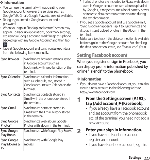 223Settings❖Information･You can use the terminal without creating your Google account, however the services such as Google Talk, Gmail, Google Play, etc. are not available.･To log in, you need a Google account and a password.･When you sign in, &quot;Backup and restore&quot; screen may appear. To back up applications, bookmark settings, etc. using a Google account, mark &quot;Keep this phone backed up with my Google Account&quot; and then tap .･Tap set Google account and synchronize each data from the following items manually.* If a lot of photos are included to Picasa web album used in Google account or web album uploaded by Google+, it may consume a lot of battery power or increase data communication volume during the synchronization.･If you set a Google account and use Google+ in it, &quot;Sync Google+&quot; appears. Tap it to synchronize and display instant upload photos in the Album in the terminal.･Make sure to check if the data connection is available before sign in to the Google account. For checking the data connection status, see &quot;Status icon&quot; (P.43).Setting Facebook accountWhen you register or sign in Facebook, you can display profile information published by online &quot;Friends&quot; to the phonebook.❖Information･If you do not have a Facebook account, you can also create a new account in the following website.http://www.facebook.com 1From the Settings screen (P.193), tap [Add account]u[Facebook].･If you already have a Facebook account and set account from the phonebook etc. of the terminal, you need not add a new account.2Enter your sign in information.･If you have no Facebook account, register an account.･If you have Facebook account, sign in.Sync BrowserSynchronize browser settings saved in Google account such as bookmarks with web function of the terminal.Sync CalendarSynchronize calendar information such as schedule, etc., stored in Google account with Calendar in the terminal.Sync ContactsSynchronize contacts stored in Gmail with the phonebook stored in the terminal.Sync GmailSynchronize contacts stored in Gmail with the Email history stored in the terminal.Sync Google Photos*Synchronize web album Google Photos with album in the terminal.Sync Google Play BooksSynchronize with Google Play Books.Sync Google Play Movies &amp; TVSynchronize with Google Play movies.