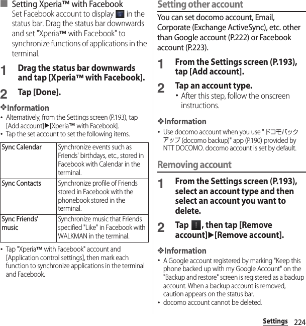 224Settings■ Setting Xperia™ with FacebookSet Facebook account to display   in the status bar. Drag the status bar downwards and set &quot;Xperia™ with Facebook&quot; to synchronize functions of applications in the terminal.1Drag the status bar downwards and tap [Xperia™ with Facebook].2Tap [Done].❖Information･Alternatively, from the Settings screen (P.193), tap [Add account]u[Xperia™ with Facebook].･Tap the set account to set the following items.･Tap &quot;Xperia™ with Facebook&quot; account and [Application control settings], then mark each function to synchronize applications in the terminal and Facebook.Setting other accountYou can set docomo account, Email, Corporate (Exchange ActiveSync), etc. other than Google account (P.222) or Facebook account (P.223).1From the Settings screen (P.193), tap [Add account].2Tap an account type.･After this step, follow the onscreen instructions.❖Information･Use docomo account when you use &quot;ドコモバックアップ (docomo backup)&quot; app (P.190) provided by NTT DOCOMO. docomo account is set by default.Removing account1From the Settings screen (P.193), select an account type and then select an account you want to delete.2Tap  , then tap [Remove account]u[Remove account].❖Information･A Google account registered by marking &quot;Keep this phone backed up with my Google Account&quot; on the &quot;Backup and restore&quot; screen is registered as a backup account. When a backup account is removed, caution appears on the status bar.･docomo account cannot be deleted.Sync CalendarSynchronize events such as Friends&apos; birthdays, etc., stored in Facebook with Calendar in the terminal.Sync ContactsSynchronize profile of Friends stored in Facebook with the phonebook stored in the terminal.Sync Friends&apos; musicSynchronize music that Friends specified &quot;Like&quot; in Facebook with WALKMAN in the terminal.