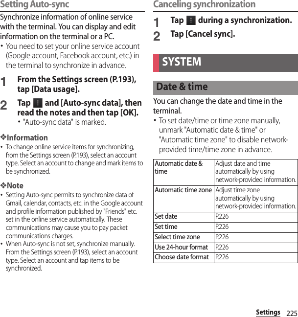 225SettingsSetting Auto-syncSynchronize information of online service with the terminal. You can display and edit information on the terminal or a PC.･You need to set your online service account (Google account, Facebook account, etc.) in the terminal to synchronize in advance.1From the Settings screen (P.193), tap [Data usage].2Tap   and [Auto-sync data], then read the notes and then tap [OK].･&quot;Auto-sync data&quot; is marked.❖Information･To change online service items for synchronizing, from the Settings screen (P.193), select an account type. Select an account to change and mark items to be synchronized.❖Note･Setting Auto-sync permits to synchronize data of Gmail, calendar, contacts, etc. in the Google account and profile information published by &quot;Friends&quot; etc. set in the online service automatically. These communications may cause you to pay packet communications charges.･When Auto-sync is not set, synchronize manually. From the Settings screen (P.193), select an account type. Select an account and tap items to be synchronized.Canceling synchronization1Tap   during a synchronization.2Tap [Cancel sync].You can change the date and time in the terminal.･To set date/time or time zone manually, unmark &quot;Automatic date &amp; time&quot; or &quot;Automatic time zone&quot; to disable network-provided time/time zone in advance.SYSTEMDate &amp; timeAutomatic date &amp; timeAdjust date and time automatically by using network-provided information.Automatic time zoneAdjust time zone automatically by using network-provided information.Set dateP. 2 2 6Set timeP. 2 2 6Select time zoneP. 2 2 6Use 24-hour formatP. 2 2 6Choose date formatP. 2 2 6