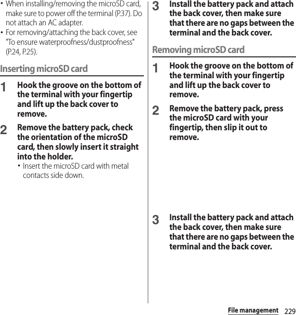 229File management･When installing/removing the microSD card, make sure to power off the terminal (P.37). Do not attach an AC adapter.･For removing/attaching the back cover, see &quot;To ensure waterproofness/dustproofness&quot; (P.24, P.25).Inserting microSD card1Hook the groove on the bottom of the terminal with your fingertip and lift up the back cover to remove.2Remove the battery pack, check the orientation of the microSD card, then slowly insert it straight into the holder.･Insert the microSD card with metal contacts side down.3Install the battery pack and attach the back cover, then make sure that there are no gaps between the terminal and the back cover.Removing microSD card1Hook the groove on the bottom of the terminal with your fingertip and lift up the back cover to remove.2Remove the battery pack, press the microSD card with your fingertip, then slip it out to remove.3Install the battery pack and attach the back cover, then make sure that there are no gaps between the terminal and the back cover.
