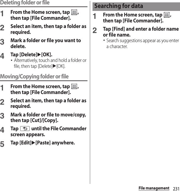 231File managementDeleting folder or file1From the Home screen, tap  , then tap [File Commander].2Select an item, then tap a folder as required.3Mark a folder or file you want to delete.4Tap [Delete]u[OK].･Alternatively, touch and hold a folder or file, then tap [Delete]u[OK].Moving/Copying folder or file1From the Home screen, tap  , then tap [File Commander].2Select an item, then tap a folder as required.3Mark a folder or file to move/copy, then tap [Cut]/[Copy].4Tap x until the File Commander screen appears.5Tap [Edit]u[Paste] anywhere.1From the Home screen, tap  , then tap [File Commander].2Tap [Find] and enter a folder name or file name.･Search suggestions appear as you enter a character.Searching for data