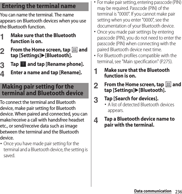 236Data communicationYou can name the terminal. The name appears on Bluetooth devices when you use the Bluetooth function.1Make sure that the Bluetooth function is on.2From the Home screen, tap   and tap [Settings]u[Bluetooth].3Tap   and tap [Rename phone].4Enter a name and tap [Rename].To connect the terminal and Bluetooth device, make pair setting for Bluetooth device. When paired and connected, you can make/receive a call with handsfree headset etc., or send/receive data such as image between the terminal and the Bluetooth device.･Once you have made pair setting for the terminal and a Bluetooth device, the setting is saved.･For make pair setting, entering passcode (PIN) may be required. Passcode (PIN) of the terminal is &quot;0000&quot;. If you cannot make pair setting when you enter &quot;0000&quot;, see the documentation of your Bluetooth device.･Once you made pair settings by entering passcode (PIN), you do not need to enter the passcode (PIN) when connecting with the paired Bluetooth device next time.･For Bluetooth profiles compatible with the terminal, see &quot;Main specification&quot; (P.275).1Make sure that the Bluetooth function is on.2From the Home screen, tap   and tap [Settings]u[Bluetooth].3Tap [Search for devices].･A list of detected Bluetooth devices appears.4Tap a Bluetooth device name to pair with the terminal.Entering the terminal nameMaking pair setting for the terminal and Bluetooth device