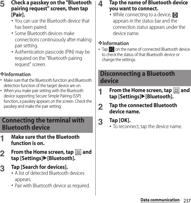 237Data communication5Check a passkey on the &quot;Bluetooth pairing request&quot; screen, then tap [Pair].･You can use the Bluetooth device that has been paired.･Some Bluetooth devices make connections continuously after making pair setting.･Authentication passcode (PIN) may be required on the &quot;Bluetooth pairing request&quot; screen.❖Information･Make sure that the Bluetooth function and Bluetooth detection function of the target device are on.･When you make pair setting with the Bluetooth device supporting Secure Simple Pairing (SSP) function, a passkey appears on the screen. Check the passkey and make the pair setting.1Make sure that the Bluetooth function is on.2From the Home screen, tap   and tap [Settings]u[Bluetooth].3Tap [Search for devices].･A list of detected Bluetooth devices appears.･Pair with Bluetooth device as required.4Tap the name of Bluetooth device you want to connect.･While connecting to a device,   appears in the status bar and the connection status appears under the device name.❖Information･Tap   on the name of connected Bluetooth device to check the status of that Bluetooth device or change the settings.1From the Home screen, tap   and tap [Settings]u[Bluetooth].2Tap the connected Bluetooth device name.3Tap [OK].･To reconnect, tap the device name.Connecting the terminal with Bluetooth deviceDisconnecting a Bluetooth device