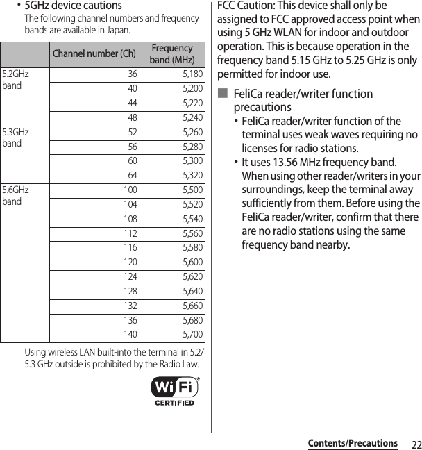 22Contents/Precautions･5GHz device cautionsThe following channel numbers and frequency bands are available in Japan.Using wireless LAN built-into the terminal in 5.2/5.3 GHz outside is prohibited by the Radio Law.FCC Caution: This device shall only be assigned to FCC approved access point when using 5 GHz WLAN for indoor and outdoor operation. This is because operation in the frequency band 5.15 GHz to 5.25 GHz is only permitted for indoor use.■ FeliCa reader/writer function precautions･FeliCa reader/writer function of the terminal uses weak waves requiring no licenses for radio stations.･It uses 13.56 MHz frequency band. When using other reader/writers in your surroundings, keep the terminal away sufficiently from them. Before using the FeliCa reader/writer, confirm that there are no radio stations using the same frequency band nearby.Channel number (Ch) Frequency band (MHz)5.2GHz band36 5,18040 5,20044 5,22048 5,2405.3GHz band52 5,26056 5,28060 5,30064 5,3205.6GHz band100 5,500104 5,520108 5,540112 5,560116 5,580120 5,600124 5,620128 5,640132 5,660136 5,680140 5,700