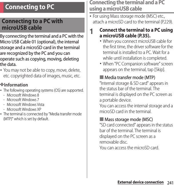 241External device connectionExternal device connectionBy connecting the terminal and a PC with the Micro USB Cable 01 (optional), the internal storage and a microSD card in the terminal are recognized by the PC and you can operate such as copying, moving, deleting the data.･You may not be able to copy, move, delete, etc. copyrighted data of images, music, etc.❖Information･The following operating systems (OS) are supported.- Microsoft Windows 8- Microsoft Windows 7- Microsoft Windows Vista- Microsoft Windows XP･The terminal is connected by &quot;Media transfer mode (MTP)&quot; which is set by default.Connecting the terminal and a PC using a microUSB cable･For using Mass storage mode (MSC) etc., attach a microSD card to the terminal (P.229).1Connect the terminal to a PC using a microUSB cable (P.35).･When you connect microUSB cable for the first time, the driver software for the terminal is installed to a PC. Wait for a while until installation is completed.･When &quot;PC Companion software&quot; screen appears on the terminal, tap [Skip].■Media transfer mode (MTP)&quot;Internal storage &amp; SD card&quot; appears in the status bar of the terminal. The terminal is displayed on the PC screen as a portable device.You can access the internal storage and a microSD card in the terminal.■Mass storage mode (MSC)&quot;SD card connected&quot; appears in the status bar of the terminal. The terminal is displayed on the PC screen as a removable disc.You can access the microSD card.Connecting to PCConnecting to a PC with microUSB cable