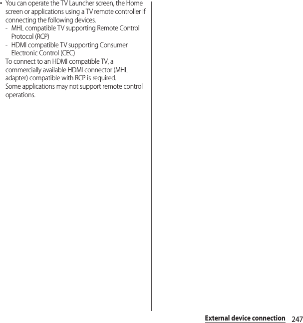 247External device connection･You can operate the TV Launcher screen, the Home screen or applications using a TV remote controller if connecting the following devices.- MHL compatible TV supporting Remote Control Protocol (RCP)- HDMI compatible TV supporting Consumer Electronic Control (CEC)To connect to an HDMI compatible TV, a commercially available HDMI connector (MHL adapter) compatible with RCP is required.Some applications may not support remote control operations.