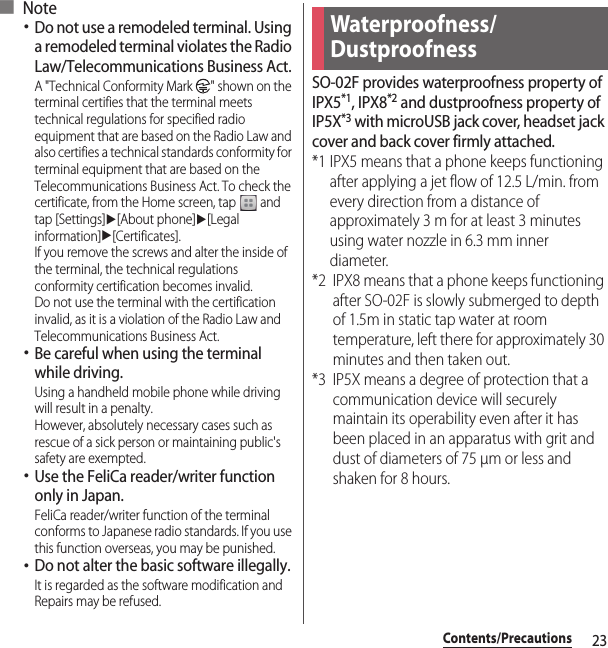 23Contents/Precautions■ Note･Do not use a remodeled terminal. Using a remodeled terminal violates the Radio Law/Telecommunications Business Act.A &quot;Technical Conformity Mark  &quot; shown on the terminal certifies that the terminal meets technical regulations for specified radio equipment that are based on the Radio Law and also certifies a technical standards conformity for terminal equipment that are based on the Telecommunications Business Act. To check the certificate, from the Home screen, tap   and tap [Settings]u[About phone]u[Legal information]u[Certificates].If you remove the screws and alter the inside of the terminal, the technical regulations conformity certification becomes invalid.Do not use the terminal with the certification invalid, as it is a violation of the Radio Law and Telecommunications Business Act.･Be careful when using the terminal while driving.Using a handheld mobile phone while driving will result in a penalty.However, absolutely necessary cases such as rescue of a sick person or maintaining public&apos;s safety are exempted.･Use the FeliCa reader/writer function only in Japan.FeliCa reader/writer function of the terminal conforms to Japanese radio standards. If you use this function overseas, you may be punished.･Do not alter the basic software illegally.It is regarded as the software modification and Repairs may be refused.SO-02F provides waterproofness property of IPX5*1, IPX8*2 and dustproofness property of IP5X*3 with microUSB jack cover, headset jack cover and back cover firmly attached.*1 IPX5 means that a phone keeps functioning after applying a jet flow of 12.5 L/min. from every direction from a distance of approximately 3 m for at least 3 minutes using water nozzle in 6.3 mm inner diameter.*2 IPX8 means that a phone keeps functioning after SO-02F is slowly submerged to depth of 1.5m in static tap water at room temperature, left there for approximately 30 minutes and then taken out.*3 IP5X means a degree of protection that a communication device will securely maintain its operability even after it has been placed in an apparatus with grit and dust of diameters of 75 μm or less and shaken for 8 hours.Waterproofness/Dustproofness