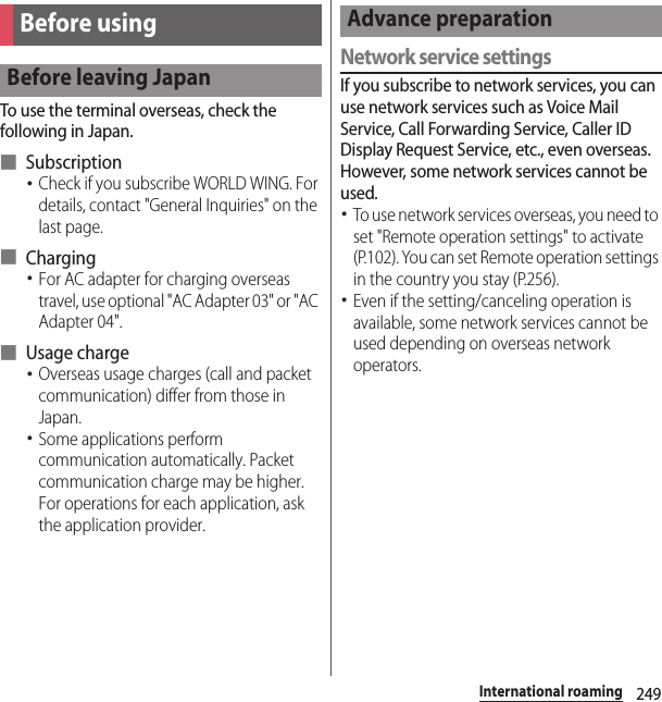 249International roamingTo use the terminal overseas, check the following in Japan.■ Subscription･Check if you subscribe WORLD WING. For details, contact &quot;General Inquiries&quot; on the last page.■ Charging･For AC adapter for charging overseas travel, use optional &quot;AC Adapter 03&quot; or &quot;AC Adapter 04&quot;.■ Usage charge･Overseas usage charges (call and packet communication) differ from those in Japan.･Some applications perform communication automatically. Packet communication charge may be higher. For operations for each application, ask the application provider.Network service settingsIf you subscribe to network services, you can use network services such as Voice Mail Service, Call Forwarding Service, Caller ID Display Request Service, etc., even overseas. However, some network services cannot be used.･To use network services overseas, you need to set &quot;Remote operation settings&quot; to activate (P.102). You can set Remote operation settings in the country you stay (P.256).･Even if the setting/canceling operation is available, some network services cannot be used depending on overseas network operators.Before usingBefore leaving JapanAdvance preparation