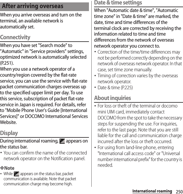 250International roamingWhen you arrive overseas and turn on the terminal, an available network is automatically set.ConnectivityWhen you have set &quot;Search mode&quot; to &quot;Automatic&quot; in &quot;Service providers&quot; settings, optimized network is automatically selected (P.251).When you use a network operator of a country/region covered by the flat-rate service, you can use the service with flat-rate packet communication charges overseas up to the specified upper limit per day. To use this service, subscription of packet flat-rate service in Japan is required. For details, refer to &quot;Mobile Phone User&apos;s Guide [International Services]&quot; or DOCOMO International Services Website.DisplayDuring international roaming,   appears on the status bar.･You can confirm the name of the connected network operator on the Notification panel.❖Note･While   appears on the status bar, packet communication is available. Note that packet communication charge may become high.Date &amp; time settingsWhen &quot;Automatic date &amp; time&quot;, &quot;Automatic time zone&quot; in &quot;Date &amp; time&quot; are marked, the date, time and time differences of the terminal clock are corrected by receiving the information related to time and time differences from the network of overseas network operator you connect to. ･Correction of the time/time differences may not be performed correctly depending on the network of overseas network operator. In that case, set time zone manually.･Timing of correction varies by the overseas network operator.･Date &amp; time (P.225)About inquiries･For loss or theft of the terminal or docomo mini UIM card, immediately contact DOCOMO from the spot to take the necessary steps for suspending the use. For inquiries, refer to the last page. Note that you are still liable for the call and communication charge incurred after the loss or theft occurred.･For using from land-line phone, entering &quot;International call access code&quot; or &quot;Universal number international prefix&quot; for the country is needed.After arriving overseas