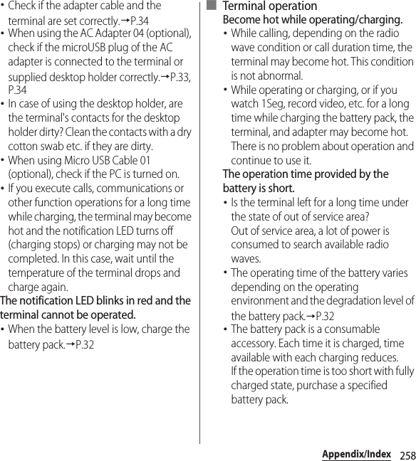 258Appendix/Index･Check if the adapter cable and the terminal are set correctly.→P.34･When using the AC Adapter 04 (optional), check if the microUSB plug of the AC adapter is connected to the terminal or supplied desktop holder correctly.→P.33, P.34･In case of using the desktop holder, are the terminal&apos;s contacts for the desktop holder dirty? Clean the contacts with a dry cotton swab etc. if they are dirty.･When using Micro USB Cable 01 (optional), check if the PC is turned on.･If you execute calls, communications or other function operations for a long time while charging, the terminal may become hot and the notification LED turns off (charging stops) or charging may not be completed. In this case, wait until the temperature of the terminal drops and charge again.The notification LED blinks in red and the terminal cannot be operated.･When the battery level is low, charge the battery pack.→P.32■ Terminal operationBecome hot while operating/charging.･While calling, depending on the radio wave condition or call duration time, the terminal may become hot. This condition is not abnormal.･While operating or charging, or if you watch 1Seg, record video, etc. for a long time while charging the battery pack, the terminal, and adapter may become hot. There is no problem about operation and continue to use it.The operation time provided by the battery is short.･Is the terminal left for a long time under the state of out of service area?Out of service area, a lot of power is consumed to search available radio waves.･The operating time of the battery varies depending on the operating environment and the degradation level of the battery pack.→P.32･The battery pack is a consumable accessory. Each time it is charged, time available with each charging reduces.If the operation time is too short with fully charged state, purchase a specified battery pack.