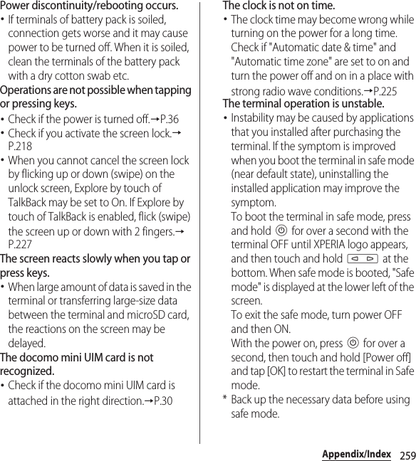 259Appendix/IndexPower discontinuity/rebooting occurs.･If terminals of battery pack is soiled, connection gets worse and it may cause power to be turned off. When it is soiled, clean the terminals of the battery pack with a dry cotton swab etc.Operations are not possible when tapping or pressing keys.･Check if the power is turned off.→P.36･Check if you activate the screen lock.→P.218･When you cannot cancel the screen lock by flicking up or down (swipe) on the unlock screen, Explore by touch of TalkBack may be set to On. If Explore by touch of TalkBack is enabled, flick (swipe) the screen up or down with 2 fingers.→P.227The screen reacts slowly when you tap or press keys.･When large amount of data is saved in the terminal or transferring large-size data between the terminal and microSD card, the reactions on the screen may be delayed.The docomo mini UIM card is not recognized.･Check if the docomo mini UIM card is attached in the right direction.→P.30The clock is not on time.･The clock time may become wrong while turning on the power for a long time. Check if &quot;Automatic date &amp; time&quot; and &quot;Automatic time zone&quot; are set to on and turn the power off and on in a place with strong radio wave conditions.→P.225The terminal operation is unstable.･Instability may be caused by applications that you installed after purchasing the terminal. If the symptom is improved when you boot the terminal in safe mode (near default state), uninstalling the installed application may improve the symptom.To boot the terminal in safe mode, press and hold P for over a second with the terminal OFF until XPERIA logo appears, and then touch and hold m at the bottom. When safe mode is booted, &quot;Safe mode&quot; is displayed at the lower left of the screen.To exit the safe mode, turn power OFF and then ON.With the power on, press P for over a second, then touch and hold [Power off] and tap [OK] to restart the terminal in Safe mode.* Back up the necessary data before using safe mode.