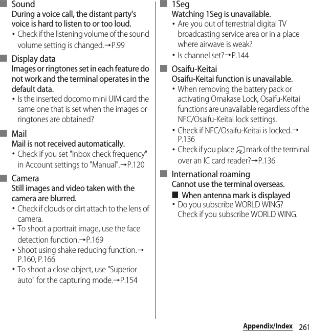 261Appendix/Index■ SoundDuring a voice call, the distant party&apos;s voice is hard to listen to or too loud.･Check if the listening volume of the sound volume setting is changed.→P.99■ Display dataImages or ringtones set in each feature do not work and the terminal operates in the default data.･Is the inserted docomo mini UIM card the same one that is set when the images or ringtones are obtained?■ MailMail is not received automatically.･Check if you set &quot;Inbox check frequency&quot; in Account settings to &quot;Manual&quot;.→P.120■ CameraStill images and video taken with the camera are blurred.･Check if clouds or dirt attach to the lens of camera.･To shoot a portrait image, use the face detection function.→P.169･Shoot using shake reducing function.→P.160, P.166･To shoot a close object, use &quot;Superior auto&quot; for the capturing mode.→P.154■ 1SegWatching 1Seg is unavailable.･Are you out of terrestrial digital TV broadcasting service area or in a place where airwave is weak?･Is channel set?→P.144■ Osaifu-KeitaiOsaifu-Keitai function is unavailable.･When removing the battery pack or activating Omakase Lock, Osaifu-Keitai functions are unavailable regardless of the NFC/Osaifu-Keitai lock settings.･Check if NFC/Osaifu-Keitai is locked.→P.136･Check if you place   mark of the terminal over an IC card reader?→P.136■ International roamingCannot use the terminal overseas.■When antenna mark is displayed･Do you subscribe WORLD WING?Check if you subscribe WORLD WING.