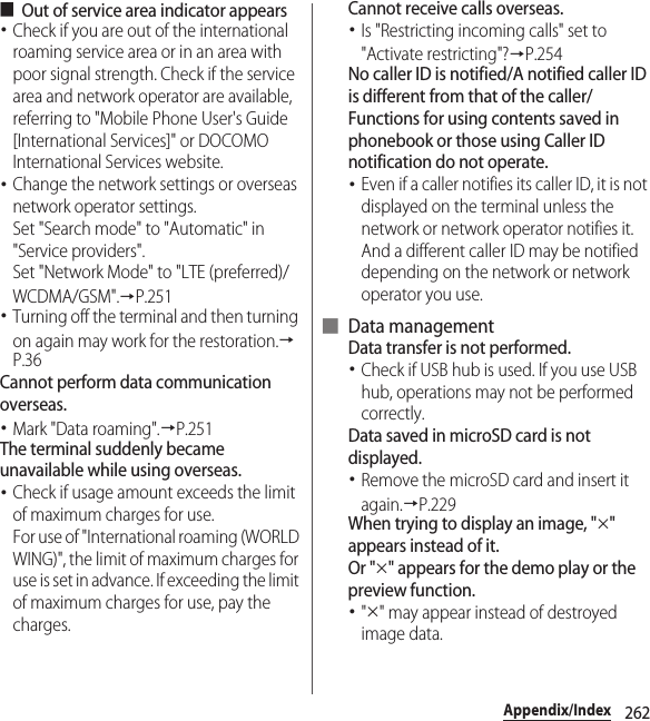 262Appendix/Index■Out of service area indicator appears･Check if you are out of the international roaming service area or in an area with poor signal strength. Check if the service area and network operator are available, referring to &quot;Mobile Phone User&apos;s Guide [International Services]&quot; or DOCOMO International Services website.･Change the network settings or overseas network operator settings.Set &quot;Search mode&quot; to &quot;Automatic&quot; in &quot;Service providers&quot;.Set &quot;Network Mode&quot; to &quot;LTE (preferred)/WCDMA/GSM&quot;.→P.251･Turning off the terminal and then turning on again may work for the restoration.→P.36Cannot perform data communication overseas.･Mark &quot;Data roaming&quot;.→P.251The terminal suddenly became unavailable while using overseas.･Check if usage amount exceeds the limit of maximum charges for use.For use of &quot;International roaming (WORLD WING)&quot;, the limit of maximum charges for use is set in advance. If exceeding the limit of maximum charges for use, pay the charges.Cannot receive calls overseas.･Is &quot;Restricting incoming calls&quot; set to &quot;Activate restricting&quot;?→P.254No caller ID is notified/A notified caller ID is different from that of the caller/Functions for using contents saved in phonebook or those using Caller ID notification do not operate.･Even if a caller notifies its caller ID, it is not displayed on the terminal unless the network or network operator notifies it. And a different caller ID may be notified depending on the network or network operator you use.■ Data managementData transfer is not performed.･Check if USB hub is used. If you use USB hub, operations may not be performed correctly.Data saved in microSD card is not displayed.･Remove the microSD card and insert it again.→P.229When trying to display an image, &quot;×&quot; appears instead of it.Or &quot;×&quot; appears for the demo play or the preview function.･&quot;×&quot; may appear instead of destroyed image data.