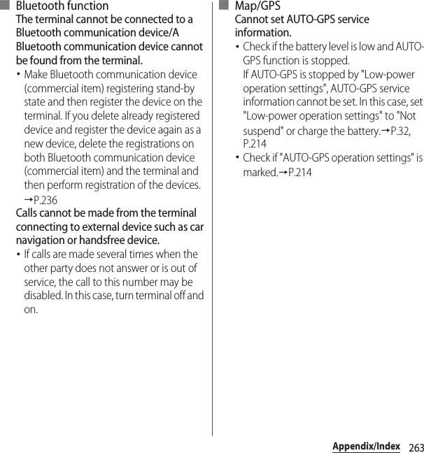 263Appendix/Index■ Bluetooth functionThe terminal cannot be connected to a Bluetooth communication device/A Bluetooth communication device cannot be found from the terminal.･Make Bluetooth communication device (commercial item) registering stand-by state and then register the device on the terminal. If you delete already registered device and register the device again as a new device, delete the registrations on both Bluetooth communication device (commercial item) and the terminal and then perform registration of the devices.→P.236Calls cannot be made from the terminal connecting to external device such as car navigation or handsfree device.･If calls are made several times when the other party does not answer or is out of service, the call to this number may be disabled. In this case, turn terminal off and on.■ Map/GPSCannot set AUTO-GPS service information.･Check if the battery level is low and AUTO-GPS function is stopped.If AUTO-GPS is stopped by &quot;Low-power operation settings&quot;, AUTO-GPS service information cannot be set. In this case, set &quot;Low-power operation settings&quot; to &quot;Not suspend&quot; or charge the battery.→P.32, P.214･Check if &quot;AUTO-GPS operation settings&quot; is marked.→P.214