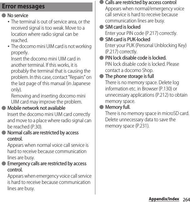 264Appendix/Index ●No service･The terminal is out of service area, or the received signal is too weak. Move to a location where radio signal can be reached.･The docomo mini UIM card is not working properly.Insert the docomo mini UIM card in another terminal. If this works, it is probably the terminal that is causing the problem. In this case, contact &quot;Repairs&quot; on the last page of this manual (in Japanese only).Removing and inserting docomo mini UIM card may improve the problem. ●Mobile network not availableInsert the docomo mini UIM card correctly and move to a place where radio signal can be reached (P.30). ●Normal calls are restricted by access control.Appears when normal voice call service is hard to receive because communication lines are busy. ●Emergency calls are restricted by access control.Appears when emergency voice call service is hard to receive because communication lines are busy. ●Calls are restricted by access controlAppears when normal/emergency voice call service is hard to receive because communication lines are busy. ●SIM card is lockedEnter your PIN code (P.217) correctly. ●SIM card is PUK-lockedEnter your PUK (Personal Unblocking Key) (P.217) correctly. ●PIN lock disable code is locked.PIN lock disable code is locked. Please contact a docomo Shop. ●The phone storage is fullThere is no memory space. Delete log information etc. in Browser (P.130) or unnecessary applications (P.212) to obtain memory space. ●Memory full.There is no memory space in microSD card. Delete unnecessary data to save the memory space (P.231).Error messages