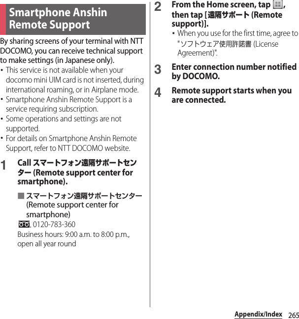 265Appendix/IndexBy sharing screens of your terminal with NTT DOCOMO, you can receive technical support to make settings (in Japanese only).･This service is not available when your docomo mini UIM card is not inserted, during international roaming, or in Airplane mode.･Smartphone Anshin Remote Support is a service requiring subscription.･Some operations and settings are not supported.･For details on Smartphone Anshin Remote Support, refer to NTT DOCOMO website.1Call スマートフォン遠隔サポートセンター (Remote support center for smartphone).■スマートフォン遠隔サポートセンター (Remote support center for smartphone) 0120-783-360Business hours: 9:00 a.m. to 8:00 p.m., open all year round2From the Home screen, tap  , then tap [遠隔サポート (Remote support)].･When you use for the first time, agree to &quot;ソフトウェア使用許諾書 (License Agreement)&quot;.3Enter connection number notified by DOCOMO.4Remote support starts when you are connected.Smartphone Anshin Remote Support 