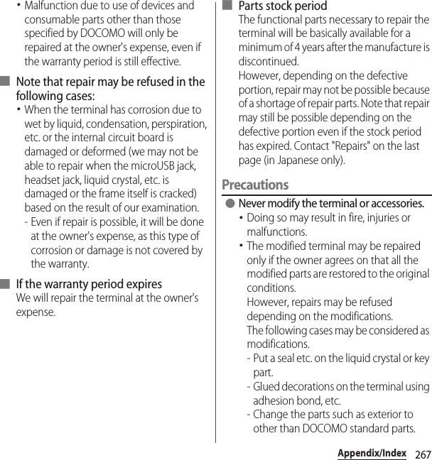 267Appendix/Index･Malfunction due to use of devices and consumable parts other than those specified by DOCOMO will only be repaired at the owner&apos;s expense, even if the warranty period is still effective.■ Note that repair may be refused in the following cases:･When the terminal has corrosion due to wet by liquid, condensation, perspiration, etc. or the internal circuit board is damaged or deformed (we may not be able to repair when the microUSB jack, headset jack, liquid crystal, etc. is damaged or the frame itself is cracked) based on the result of our examination.- Even if repair is possible, it will be done at the owner&apos;s expense, as this type of corrosion or damage is not covered by the warranty.■ If the warranty period expiresWe will repair the terminal at the owner&apos;s expense.■ Parts stock periodThe functional parts necessary to repair the terminal will be basically available for a minimum of 4 years after the manufacture is discontinued.However, depending on the defective portion, repair may not be possible because of a shortage of repair parts. Note that repair may still be possible depending on the defective portion even if the stock period has expired. Contact &quot;Repairs&quot; on the last page (in Japanese only).Precautions ●Never modify the terminal or accessories.･Doing so may result in fire, injuries or malfunctions.･The modified terminal may be repaired only if the owner agrees on that all the modified parts are restored to the original conditions.However, repairs may be refused depending on the modifications.The following cases may be considered as modifications.- Put a seal etc. on the liquid crystal or key part.- Glued decorations on the terminal using adhesion bond, etc.- Change the parts such as exterior to other than DOCOMO standard parts.