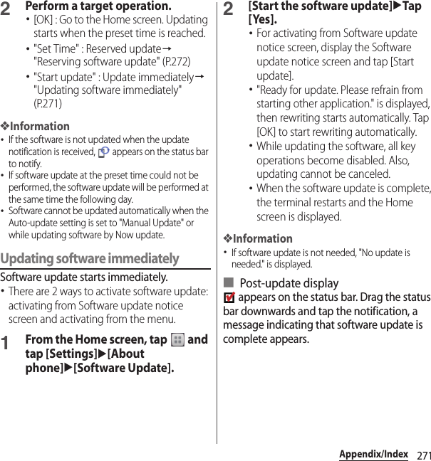 271Appendix/Index2Perform a target operation.･[OK] : Go to the Home screen. Updating starts when the preset time is reached.･&quot;Set Time&quot; : Reserved update→&quot;Reserving software update&quot; (P.272)･&quot;Start update&quot; : Update immediately→&quot;Updating software immediately&quot; (P.271)❖Information･If the software is not updated when the update notification is received,   appears on the status bar to notify.･If software update at the preset time could not be performed, the software update will be performed at the same time the following day.･Software cannot be updated automatically when the Auto-update setting is set to &quot;Manual Update&quot; or while updating software by Now update.Updating software immediatelySoftware update starts immediately.･There are 2 ways to activate software update: activating from Software update notice screen and activating from the menu.1From the Home screen, tap   and tap [Settings]u[About phone]u[Software Update].2[Start the software update]uTap [ Yes ].･For activating from Software update notice screen, display the Software update notice screen and tap [Start update].･&quot;Ready for update. Please refrain from starting other application.&quot; is displayed, then rewriting starts automatically. Tap [OK] to start rewriting automatically.･While updating the software, all key operations become disabled. Also, updating cannot be canceled.･When the software update is complete, the terminal restarts and the Home screen is displayed.❖Information･If software update is not needed, &quot;No update is needed.&quot; is displayed.■ Post-update display appears on the status bar. Drag the status bar downwards and tap the notification, a message indicating that software update is complete appears.