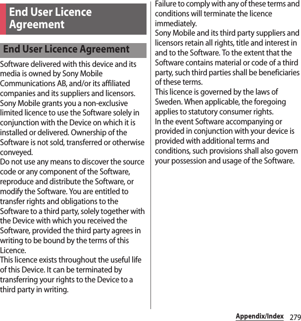 279Appendix/IndexSoftware delivered with this device and its media is owned by Sony Mobile Communications AB, and/or its affiliated companies and its suppliers and licensors.Sony Mobile grants you a non-exclusive limited licence to use the Software solely in conjunction with the Device on which it is installed or delivered. Ownership of the Software is not sold, transferred or otherwise conveyed.Do not use any means to discover the source code or any component of the Software, reproduce and distribute the Software, or modify the Software. You are entitled to transfer rights and obligations to the Software to a third party, solely together with the Device with which you received the Software, provided the third party agrees in writing to be bound by the terms of this Licence.This licence exists throughout the useful life of this Device. It can be terminated by transferring your rights to the Device to a third party in writing.Failure to comply with any of these terms and conditions will terminate the licence immediately.Sony Mobile and its third party suppliers and licensors retain all rights, title and interest in and to the Software. To the extent that the Software contains material or code of a third party, such third parties shall be beneficiaries of these terms.This licence is governed by the laws of Sweden. When applicable, the foregoing applies to statutory consumer rights.In the event Software accompanying or provided in conjunction with your device is provided with additional terms and conditions, such provisions shall also govern your possession and usage of the Software.End User Licence AgreementEnd User Licence Agreement