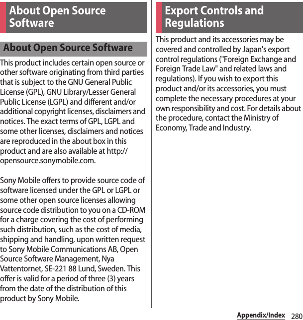 280Appendix/IndexThis product includes certain open source or other software originating from third parties that is subject to the GNU General Public License (GPL), GNU Library/Lesser General Public License (LGPL) and different and/or additional copyright licenses, disclaimers and notices. The exact terms of GPL, LGPL and some other licenses, disclaimers and notices are reproduced in the about box in this product and are also available at http://opensource.sonymobile.com.Sony Mobile offers to provide source code of software licensed under the GPL or LGPL or some other open source licenses allowing source code distribution to you on a CD-ROM for a charge covering the cost of performing such distribution, such as the cost of media, shipping and handling, upon written request to Sony Mobile Communications AB, Open Source Software Management, Nya Vattentornet, SE-221 88 Lund, Sweden. This offer is valid for a period of three (3) years from the date of the distribution of this product by Sony Mobile.This product and its accessories may be covered and controlled by Japan&apos;s export control regulations (&quot;Foreign Exchange and Foreign Trade Law&quot; and related laws and regulations). If you wish to export this product and/or its accessories, you must complete the necessary procedures at your own responsibility and cost. For details about the procedure, contact the Ministry of Economy, Trade and Industry.About Open Source SoftwareAbout Open Source SoftwareExport Controls and Regulations