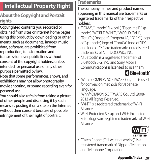 281Appendix/IndexAbout the Copyright and Portrait rightsCopyrighted contents you recorded or obtained from sites or Internet home pages using this product by downloading or other means, such as documents, images, music data, software, are prohibited from reproduction, transformation and transmission over public lines without consent of the copyright holders, unless intended for personal use or any other purpose permitted by law.Note that some performances, shows, and exhibitions may not allow photography, movie shooting, or sound recording even for personal use.You should also refrain from taking a picture of other people and disclosing it by such means as posting it on a site on the Internet without their consent because of possible infringement of their right of portrait.TrademarksThe company names and product names appearing in this manual are trademarks or registered trademarks of their respective holders.･&quot;FOMA&quot;, &quot;i-mode&quot;, &quot;i-αppli&quot;, &quot;Deco-mail&quot;, &quot;sp-mode&quot;, &quot;WORLD WING&quot;, &quot;WORLD CALL&quot;, &quot;ToruCa&quot;, &quot;mopera&quot;, &quot;mopera U&quot;, &quot;iD&quot;, &quot;Xi&quot;, logo of &quot;sp-mode&quot;, logo of &quot;ToruCa&quot;, logo of &quot;iD&quot; and logo of &quot;Xi&quot; are trademarks or registered trademarks of NTT DOCOMO, INC.･&quot;Bluetooth&quot; is a registered trademark of Bluetooth SIG. Inc., and Sony Mobile Communications is licensed to use them.･iWnn of OMRON SOFTWARE Co., Ltd. is used for conversion methods for Japanese language.iWnn© OMRON SOFTWARE Co., Ltd. 2008-2013 All Rights Reserved.･&quot;Wi-Fi&quot; is a registered trademark of Wi-Fi Alliance.･Wi-Fi Protected Setup and Wi-Fi Protected Setup logos are registered trademarks of Wi-Fi Alliance.･&quot;Catch Phone (Call waiting service)&quot; is a registered trademark of Nippon Telegraph and Telephone Corporation.Intellectual Property Right