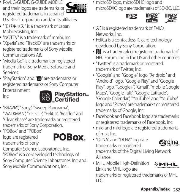 282Appendix/Index･Rovi, G-GUIDE, G-GUIDE MOBILE and their logos are trademarks or registered trademarks in Japan of U.S. Rovi Corporation and/or its affiliates.･&quot;モバキャス&quot; is a trademark of Japan Mobilecasting, Inc.･&quot;NOTTV&quot; is a trademark of mmbi, Inc.･&quot;Xperia&quot;and &quot;TrackID&quot; are trademarks or registered trademarks of Sony Mobile Communications AB.･&quot;Media Go&quot; is a trademark or registered trademark of Sony Media Software and Services.･&quot;PlayStation&quot; and &quot; &quot; are trademarks or registered trademarks or Sony Computer Entertainment Inc.･&quot;BRAVIA&quot;, &quot;Sony&quot;, &quot;Sweep Panorama&quot;, &quot;WALKMAN&quot;, &quot;xLOUD&quot;, &quot;FeliCa&quot;, &quot;Reader&quot; and &quot;Clear Phase&quot; are trademarks or registered trademarks of Sony Corporation.･&quot;POBox&quot; and &quot;POBox&quot; logo are registered trademarks of Sony Computer Science Laboratories, Inc.&quot;POBox&quot; is a co-developed technology of Sony Computer Science Laboratories, Inc. and Sony Mobile Communications, Inc.･microSD logo, microSDHC logo and microSDXC logo are trademarks of SD-3C, LLC.･ is a registered trademark of FeliCa Networks, Inc.･FeliCa is a contactless IC card technology developed by Sony Corporation.･ is a trademark or registered trademark of NFC Forum, Inc. in the US and other countries.･&quot;Twitter&quot; is a trademark or registered trademark of Twitter, Inc.･&quot;Google&quot; and &quot;Google&quot; logo, &quot;Android&quot; and &quot;Android&quot; logo, &quot;Google Play&quot; and &quot;Google Play&quot; logo, &quot;Google+&quot;, &quot;Gmail&quot;, &quot;mobile Google Maps&quot;, &quot;Google Talk&quot;, &quot;Google Latitude&quot;, &quot;Google Calendar&quot;, &quot;YouTube&quot; and &quot;YouTube&quot; logo and &quot;Picasa&quot; are trademarks or registered trademarks of Google, Inc.･Facebook and Facebook logo are trademarks or registered trademarks of Facebook, Inc.･mixi and mixi logo are registered trademarks of mixi, Inc.･&quot;DLNA&quot; and &quot;DLNA&quot; logo are trademarks or registered trademarks of the Digital Living Network Alliance.･MHL, Mobile High-Definition Link and MHL logo are trademarks or registered trademarks of MHL, LLC.