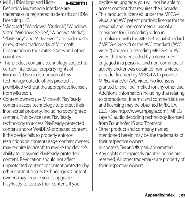 283Appendix/Index･MHL, HDMI logo and High-Definition Multimedia Interface are trademarks or registered trademarks of HDMI Licensing LLC.･&quot;Microsoft&quot;, &quot;Windows&quot;, &quot;Outlook&quot;, &quot;Windows Vista&quot;, &quot;Windows Server&quot;, &quot;Windows Media&quot;, &quot;PlayReady&quot; and &quot;ActiveSync&quot; are trademarks or registered trademarks of Microsoft Corporation in the United States and other countries.･This product contains technology subject to certain intellectual property rights of Microsoft. Use or distribution of this technology outside of this product is prohibited without the appropriate license(s) from Microsoft.･Content owners use Microsoft PlayReady content access technology to protect their intellectual property, including copyrighted content. This device uses PlayReady technology to access PlayReady-protected content and/or WMDRM-protected content. If the device fails to properly enforce restrictions on content usage, content owners may require Microsoft to revoke the device&apos;s ability to consume PlayReady-protected content. Revocation should not affect unprotected content or content protected by other content access technologies. Content owners may require you to upgrade PlayReady to access their content. If you decline an upgrade, you will not be able to access content that requires the upgrade.･This product is licensed under the MPEG-4 visual and AVC patent portfolio license for the personal and non-commercial use of a consumer for (i) encoding video in compliance with the MPEG-4 visual standard (&quot;MPEG-4 video&quot;) or the AVC standard (&quot;AVC video&quot;) and/or (ii) decoding MPEG-4 or AVC video that was encoded by a consumer engaged in a personal and non-commercial activity and/or was obtained from a video provider licensed by MPEG LA to provide MPEG-4 and/or AVC video. No license is granted or shall be implied for any other use. Additional information including that relating to promotional, internal and commercial uses and licensing may be obtained MPEG LA, L.L.C. (See http://www.mpegla.com ). MPEG Layer-3 audio decoding technology licensed from Fraunhofer IIS and Thomson.･Other product and company names mentioned herein may be the trademarks of their respective owners.In context, TM and ® mark are omitted.･Any rights not expressly granted herein are reserved. All other trademarks are property of their respective owners.