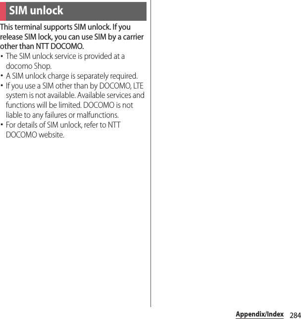 284Appendix/IndexThis terminal supports SIM unlock. If you release SIM lock, you can use SIM by a carrier other than NTT DOCOMO.･The SIM unlock service is provided at a docomo Shop.･A SIM unlock charge is separately required.･If you use a SIM other than by DOCOMO, LTE system is not available. Available services and functions will be limited. DOCOMO is not liable to any failures or malfunctions.･For details of SIM unlock, refer to NTT DOCOMO website.SIM unlock