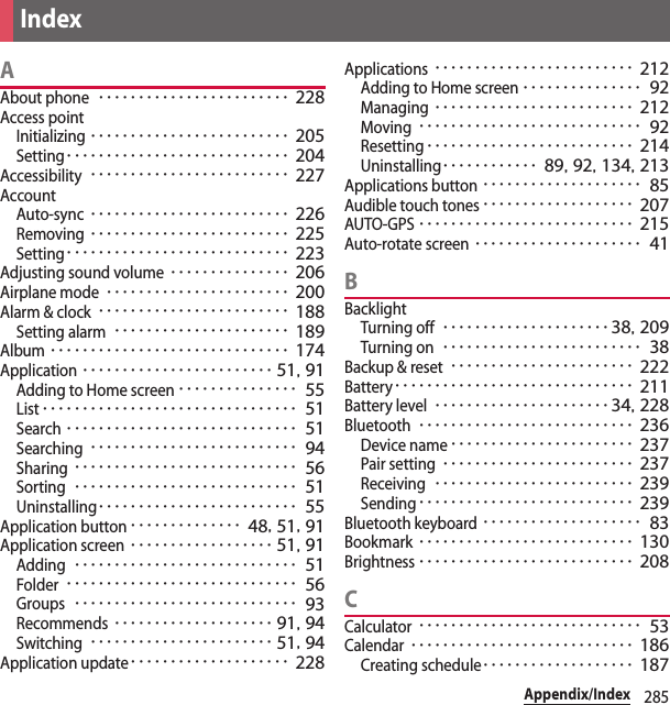 285Appendix/IndexAAbout phone････････････････････････ 228Access pointInitializing･････････････････････････ 205Setting････････････････････････････ 204Accessibility･････････････････････････ 227AccountAuto-sync･････････････････････････ 226Removing･････････････････････････ 225Setting････････････････････････････ 223Adjusting sound volume･･･････････････ 206Airplane mode･･･････････････････････ 200Alarm &amp; clock････････････････････････ 188Setting alarm･･････････････････････ 189Album･･････････････････････････････ 174Application････････････････････････ 51, 91Adding to Home screen･･･････････････ 55List････････････････････････････････ 51Search･････････････････････････････ 51Searching･･････････････････････････ 94Sharing････････････････････････････ 56Sorting････････････････････････････ 51Uninstalling･････････････････････････ 55Application button･･････････････ 48, 51, 91Application screen･･････････････････ 51, 91Adding････････････････････････････ 51Folder･････････････････････････････ 56Groups････････････････････････････ 93Recommends････････････････････ 91, 94Switching･･･････････････････････ 51, 94Application update････････････････････ 228Applications･････････････････････････ 212Adding to Home screen･･･････････････ 92Managing･････････････････････････ 212Moving････････････････････････････ 92Resetting･･････････････････････････ 214Uninstalling････････････ 89, 92, 134, 213Applications button････････････････････ 85Audible touch tones･･･････････････････ 207AUTO-GPS･･･････････････････････････ 215Auto-rotate screen･････････････････････ 41BBacklightTurning off･････････････････････38, 209Turning on･････････････････････････ 38Backup &amp; reset･･･････････････････････ 222Battery･･････････････････････････････ 211Battery level･･････････････････････34, 228Bluetooth･･･････････････････････････ 236Device name･･･････････････････････ 237Pair setting････････････････････････ 237Receiving･････････････････････････ 239Sending･･･････････････････････････ 239Bluetooth keyboard････････････････････ 83Bookmark･･･････････････････････････ 130Brightness･･･････････････････････････ 208CCalculator････････････････････････････ 53Calendar････････････････････････････ 186Creating schedule･･･････････････････ 187Index