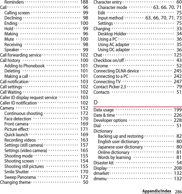 286Appendix/IndexReminders･････････････････････････ 188Call･･････････････････････････････････ 96Calling screen･･･････････････････････ 99Declining･･･････････････････････････ 98Ending････････････････････････････ 100Hold･･･････････････････････････････ 99Making････････････････････････････ 96Mute･････････････････････････････ 100Receiving･･････････････････････････ 98Speaker････････････････････････････ 99Call forwarding service･････････････････ 102Call history･･････････････････････････ 100Adding to Phonebook･･･････････････ 101Deleting･･････････････････････････ 101Making a call･･･････････････････････ 101Call notification･･･････････････････････ 103Call settings･･････････････････････････ 102Call Waiting･･････････････････････････ 102Caller ID display request service･････････ 103Caller ID notification･･･････････････････ 102Camera･････････････････････････････ 152Continuous shooting････････････････ 172Face detection･････････････････････ 170Front camera･･･････････････････････ 169Picture effect･･･････････････････････ 171Quick launch･･･････････････････････ 169Recording videos･･･････････････････ 163Settings (still camera)････････････････ 157Settings (video camera)･･････････････ 165Shooting mode･････････････････････ 155Shooting screen････････････････････ 154Shooting still pictures･･･････････････ 155Smile Shutter･･････････････････････ 170Sweep Panorama･･･････････････････ 172Changing theme･･･････････････････････ 50Character entry････････････････････････ 60Character mode･･･････････ 63, 66, 70, 71Edit･･･････････････････････････････ 75Input method･････････ 63, 66, 70, 71, 73Settings････････････････････････････ 75Charging･････････････････････････････ 33Desktop Holder･･････････････････････ 34Using a PC･･････････････････････････ 36Using AC adapter････････････････････ 35Using DC adapter････････････････････ 36Chat････････････････････････････････ 125Checkbox on/off･･･････････････････････ 43Chrome･･････････････････････････････ 52Connecting DLNA device･･･････････････ 245Connecting to a PC････････････････････ 242Connecting TV･･･････････････････････ 247Contact Picker 2.3･･････････････････････ 79Contacts･････････････････････････････ 51DData usage･･････････････････････････ 199Date &amp; time･･････････････････････････ 226Developer options････････････････････ 228Dial･････････････････････････････････ 51DictionaryBacking up and restoring･･････････････ 82English user dictionary････････････････ 80Japanese user dictionary･･････････････ 80Online dictionary････････････････････ 81Words by learning･･･････････････････ 81Disaster kit･･･････････････････････････ 54Display･･････････････････････････････ 208dmarket･････････････････････････････ 132dmenu･･････････････････････････････ 132