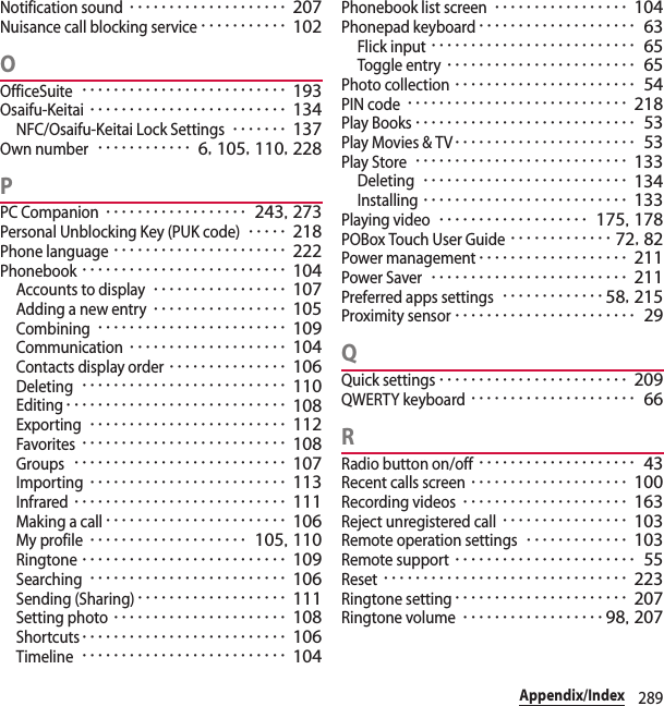 289Appendix/IndexNotification sound････････････････････ 207Nuisance call blocking service･･･････････ 102OOfficeSuite･･････････････････････････ 193Osaifu-Keitai･････････････････････････ 134NFC/Osaifu-Keitai Lock Settings･･･････ 137Own number････････････ 6, 105, 110, 228PPC Companion･･････････････････ 243, 273Personal Unblocking Key (PUK code)･････ 218Phone language･･････････････････････ 222Phonebook･･････････････････････････ 104Accounts to display･････････････････ 107Adding a new entry･････････････････ 105Combining････････････････････････ 109Communication････････････････････ 104Contacts display order･･･････････････ 106Deleting･･････････････････････････ 110Editing････････････････････････････ 108Exporting･････････････････････････ 112Favorites･･････････････････････････ 108Groups･･･････････････････････････ 107Importing･････････････････････････ 113Infrared･･･････････････････････････ 111Making a call･･･････････････････････ 106My profile････････････････････ 105, 110Ringtone･･････････････････････････ 109Searching･････････････････････････ 106Sending (Sharing)･･･････････････････ 111Setting photo･･････････････････････ 108Shortcuts･･････････････････････････ 106Timeline･･････････････････････････ 104Phonebook list screen･････････････････ 104Phonepad keyboard････････････････････ 63Flick input･･････････････････････････ 65Toggle entry････････････････････････ 65Photo collection･･･････････････････････ 54PIN code････････････････････････････ 218Play Books････････････････････････････ 53Play Movies &amp; TV･･･････････････････････ 53Play Store･･･････････････････････････ 133Deleting･･････････････････････････ 134Installing･･････････････････････････ 133Playing video･･･････････････････ 175, 178POBox Touch User Guide･････････････ 72, 82Power management･･･････････････････ 211Power Saver･････････････････････････ 211Preferred apps settings･････････････58, 215Proximity sensor･･･････････････････････ 29QQuick settings････････････････････････ 209QWERTY keyboard･････････････････････ 66RRadio button on/off････････････････････ 43Recent calls screen････････････････････ 100Recording videos･････････････････････ 163Reject unregistered call････････････････ 103Remote operation settings･････････････ 103Remote support･･･････････････････････ 55Reset･･･････････････････････････････ 223Ringtone setting･･････････････････････ 207Ringtone volume･･････････････････98, 207