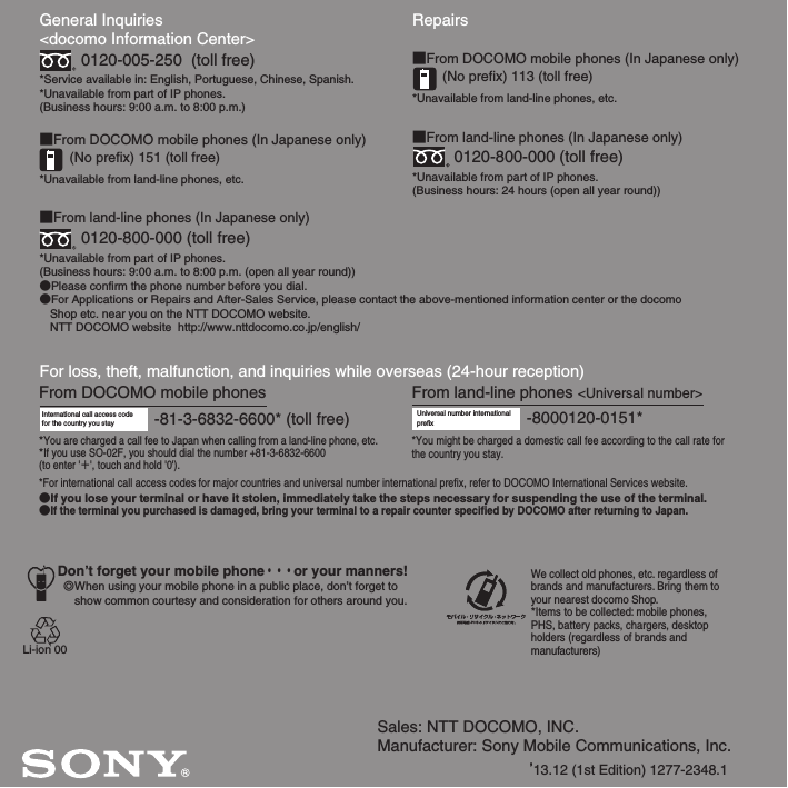 Sales: NTT DOCOMO, INC.Manufacturer: Sony Mobile Communications, Inc.’13.12 (1st Edition) 1277-2348.1General Inquiries &lt;docomo Information Center&gt;0120-005-250  (toll free)*Service available in: English, Portuguese, Chinese, Spanish.*Unavailable from part of IP phones.(Business hours: 9:00 a.m. to 8:00 p.m.)■From DOCOMO mobile phones (In Japanese only)(No prefix) 151 (toll free)*Unavailable from land-line phones, etc.■From land-line phones (In Japanese only)0120-800-000 (toll free)*Unavailable from part of IP phones.(Business hours: 9:00 a.m. to 8:00 p.m. (open all year round))●Please confirm the phone number before you dial.●For Applications or Repairs and After-Sales Service, please contact the above-mentioned information center or the docomo   Shop etc. near you on the NTT DOCOMO website.  NTT DOCOMO website  http://www.nttdocomo.co.jp/english/For loss, theft, malfunction, and inquiries while overseas (24-hour reception)International call access code for the country you stay -81-3-6832-6600* (toll free)*You are charged a call fee to Japan when calling from a land-line phone, etc.*If you use SO-02F, you should dial the number +81-3-6832-6600(to enter &apos;㸩&apos;, touch and hold &apos;0&apos;).Don’t forget your mobile phone・・・or your manners!۔When using your mobile phone in a public place, don’t forget to show common courtesy and consideration for others around you.Repairs■From DOCOMO mobile phones (In Japanese only)(No prefix) 113 (toll free)*Unavailable from land-line phones, etc.■From land-line phones (In Japanese only)0120-800-000 (toll free)*Unavailable from part of IP phones.(Business hours: 24 hours (open all year round))From land-line phones &lt;Universal number&gt;Universal number internationalprefix -8000120-0151**You might be charged a domestic call fee according to the call rate for the country you stay.*For international call access codes for major countries and universal number international prefix, refer to DOCOMO International Services website.●If you lose your terminal or have it stolen, immediately take the steps necessary for suspending the use of the terminal.●If the terminal you purchased is damaged, bring your terminal to a repair counter specified by DOCOMO after returning to Japan.From DOCOMO mobile phonesWe collect old phones, etc. regardless of brands and manufacturers. Bring them to your nearest docomo Shop.*Items to be collected: mobile phones, PHS, battery packs, chargers, desktop holders (regardless of brands andmanufacturers)Li-ion 00