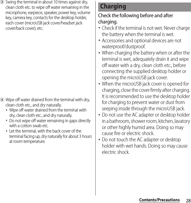 28Contents/PrecautionscSwing the terminal in about 10 times against dry, clean cloth etc. to wipe off water remaining in the microphone, earpiece, speaker, power key, volume key, camera key, contacts for the desktop holder, each cover (microUSB jack cover/headset jack cover/back cover), etc.dWipe off water drained from the terminal with dry, clean cloth etc., and dry naturally.･Wipe off water drained from the terminal with dry, clean cloth etc., and dry naturally.･Do not wipe off water remaining in gaps directly with a cotton swab etc.･Let the terminal, with the back cover of the terminal facing up, dry naturally for about 3 hours at room temperature.Check the following before and after charging.･Check if the terminal is not wet. Never charge the battery when the terminal is wet.･Accessories and optional devices are not waterproof/dustproof.･When charging the battery when or after the terminal is wet, adequately drain it and wipe off water with a dry, clean cloth etc., before connecting the supplied desktop holder or opening the microUSB jack cover.･When the microUSB jack cover is opened for charging, close the cover firmly after charging. It is recommended to use the desktop holder for charging to prevent water or dust from seeping inside through the microUSB jack.･Do not use the AC adapter or desktop holder in a bathroom, shower room, kitchen, lavatory or other highly humid area. Doing so may cause fire or electric shock.･Do not touch the AC adapter or desktop holder with wet hands. Doing so may cause electric shock.Charging